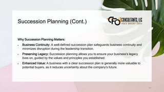 Succession Planning (Cont.)
241
Why Succession Planning Matters:
 Business Continuity: A well-defined succession plan safeguards business continuity and
minimizes disruption during the leadership transition.
 Preserving Legacy: Succession planning allows you to ensure your business's legacy
lives on, guided by the values and principles you established.
 Enhanced Value: A business with a clear succession plan is generally more valuable to
potential buyers, as it reduces uncertainty about the company's future.
 