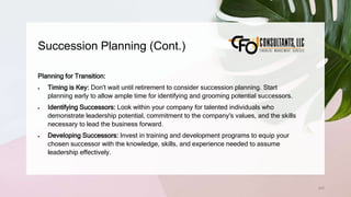 Succession Planning (Cont.)
242
Planning for Transition:
 Timing is Key: Don't wait until retirement to consider succession planning. Start
planning early to allow ample time for identifying and grooming potential successors.
 Identifying Successors: Look within your company for talented individuals who
demonstrate leadership potential, commitment to the company's values, and the skills
necessary to lead the business forward.
 Developing Successors: Invest in training and development programs to equip your
chosen successor with the knowledge, skills, and experience needed to assume
leadership effectively.
 
