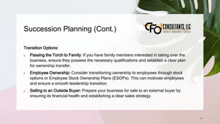 Succession Planning (Cont.)
243
Transition Options:
 Passing the Torch to Family: If you have family members interested in taking over the
business, ensure they possess the necessary qualifications and establish a clear plan
for ownership transfer.
 Employee Ownership: Consider transitioning ownership to employees through stock
options or Employee Stock Ownership Plans (ESOPs). This can motivate employees
and ensure a smooth leadership transition.
 Selling to an Outside Buyer: Prepare your business for sale to an external buyer by
ensuring its financial health and establishing a clear sales strategy.
 