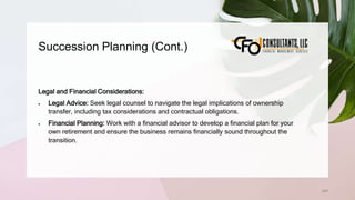 Succession Planning (Cont.)
244
Legal and Financial Considerations:
 Legal Advice: Seek legal counsel to navigate the legal implications of ownership
transfer, including tax considerations and contractual obligations.
 Financial Planning: Work with a financial advisor to develop a financial plan for your
own retirement and ensure the business remains financially sound throughout the
transition.
 