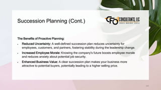 Succession Planning (Cont.)
245
The Benefits of Proactive Planning:
 Reduced Uncertainty: A well-defined succession plan reduces uncertainty for
employees, customers, and partners, fostering stability during the leadership change.
 Increased Employee Morale: Knowing the company's future boosts employee morale
and reduces anxiety about potential job security.
 Enhanced Business Value: A clear succession plan makes your business more
attractive to potential buyers, potentially leading to a higher selling price.
 
