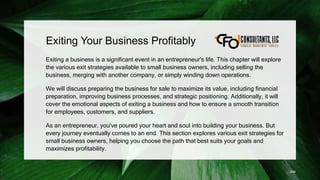Exiting Your Business Profitably
Exiting a business is a significant event in an entrepreneur's life. This chapter will explore
the various exit strategies available to small business owners, including selling the
business, merging with another company, or simply winding down operations.
We will discuss preparing the business for sale to maximize its value, including financial
preparation, improving business processes, and strategic positioning. Additionally, it will
cover the emotional aspects of exiting a business and how to ensure a smooth transition
for employees, customers, and suppliers.
As an entrepreneur, you've poured your heart and soul into building your business. But
every journey eventually comes to an end. This section explores various exit strategies for
small business owners, helping you choose the path that best suits your goals and
maximizes profitability.
246
 