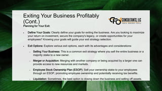 Exiting Your Business Profitably
(Cont.)
Planning for Your Exit:
 Define Your Goals: Clearly define your goals for exiting the business. Are you looking to maximize
your return on investment, secure the company's legacy, or create opportunities for your
employees? Knowing your goals will guide your exit strategy selection.
 Exit Options: Explore various exit options, each with its advantages and considerations:
o Selling Your Business: This is a common exit strategy where you sell the entire business or a
majority stake to a new owner.
o Merger or Acquisition: Merging with another company or being acquired by a larger one can
provide access to new resources and markets.
o Employee Stock Ownership Plan (ESOP): Sell your ownership stake to your employees
through an ESOP, promoting employee ownership and potentially receiving tax benefits.
o Liquidation: Sometimes, the best option is closing down the business and selling off assets.
247
 