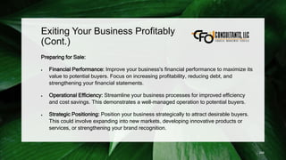 Exiting Your Business Profitably
(Cont.)
Preparing for Sale:
 Financial Performance: Improve your business's financial performance to maximize its
value to potential buyers. Focus on increasing profitability, reducing debt, and
strengthening your financial statements.
 Operational Efficiency: Streamline your business processes for improved efficiency
and cost savings. This demonstrates a well-managed operation to potential buyers.
 Strategic Positioning: Position your business strategically to attract desirable buyers.
This could involve expanding into new markets, developing innovative products or
services, or strengthening your brand recognition.
248
 