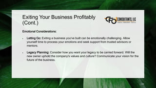 Exiting Your Business Profitably
(Cont.)
Emotional Considerations:
 Letting Go: Exiting a business you've built can be emotionally challenging. Allow
yourself time to process your emotions and seek support from trusted advisors or
mentors.
 Legacy Planning: Consider how you want your legacy to be carried forward. Will the
new owner uphold the company's values and culture? Communicate your vision for the
future of the business.
249
 