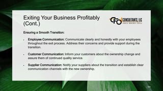 Exiting Your Business Profitably
(Cont.)
Ensuring a Smooth Transition:
 Employee Communication: Communicate clearly and honestly with your employees
throughout the exit process. Address their concerns and provide support during the
transition.
 Customer Communication: Inform your customers about the ownership change and
assure them of continued quality service.
 Supplier Communication: Notify your suppliers about the transition and establish clear
communication channels with the new ownership.
250
 