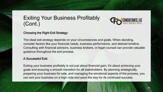 Exiting Your Business Profitably
(Cont.)
Choosing the Right Exit Strategy:
The ideal exit strategy depends on your circumstances and goals. When deciding,
consider factors like your financial needs, business performance, and desired timeline.
Consulting with financial advisors, business brokers, or legal counsel can provide valuable
guidance throughout the exit process.
A Successful Exit:
Exiting your business profitably is not just about financial gain; it's about achieving your
goals and ensuring a smooth transition for all stakeholders. By planning strategically,
preparing your business for sale, and managing the emotional aspects of the process, you
can exit your business on a high note and pave the way for its continued success.
251
 