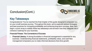 Conclusion(Cont.)
253
Key Takeaways
Congratulations! You've reached the final chapter of this guide designed to empower you
on your small business journey. Throughout this book, we've explored various strategies
and best practices for increasing profitability and achieving long-term success. Now, let's
begin a quick recap to solidify these key takeaways and envision how they integrate into a
cohesive roadmap for your business.
Financial Fitness: The Cornerstone of Success
 Financial Literacy: A strong foundation in financial management is essential for any
business. Understanding financial statements, profitability ratios, and cash flow
management empowers you to make informed decisions that drive growth.
 
