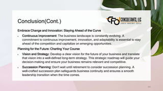 Conclusion(Cont.)
255
Embrace Change and Innovation: Staying Ahead of the Curve
 Continuous Improvement: The business landscape is constantly evolving. A
commitment to continuous improvement, innovation, and adaptability is essential to stay
ahead of the competition and capitalize on emerging opportunities.
Planning for the Future: Charting Your Course
 Vision and Strategy: Develop a clear vision for the future of your business and translate
that vision into a well-defined long-term strategy. This strategic roadmap will guide your
decision-making and ensure your business remains relevant and competitive.
 Succession Planning: Don't wait until retirement to consider succession planning. A
well-crafted succession plan safeguards business continuity and ensures a smooth
leadership transition when the time comes.
 