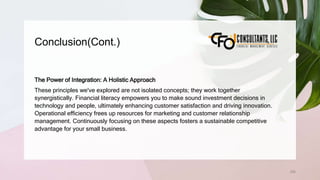 Conclusion(Cont.)
256
The Power of Integration: A Holistic Approach
These principles we've explored are not isolated concepts; they work together
synergistically. Financial literacy empowers you to make sound investment decisions in
technology and people, ultimately enhancing customer satisfaction and driving innovation.
Operational efficiency frees up resources for marketing and customer relationship
management. Continuously focusing on these aspects fosters a sustainable competitive
advantage for your small business.
 