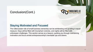 Conclusion(Cont.)
258
Staying Motivated and Focused
The rollercoaster ride of small business ownership can be exhilarating and grueling in equal
measure. Days will be filled with triumphant victories, and nights will be filled with
unforeseen challenges. This section serves as a beacon, guiding you through maintaining
motivation and focus amidst entrepreneurship's inevitable ups and downs.
 