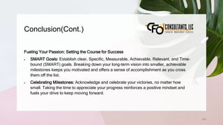 Conclusion(Cont.)
259
Fueling Your Passion: Setting the Course for Success
 SMART Goals: Establish clear, Specific, Measurable, Achievable, Relevant, and Time-
bound (SMART) goals. Breaking down your long-term vision into smaller, achievable
milestones keeps you motivated and offers a sense of accomplishment as you cross
them off the list.
 Celebrating Milestones: Acknowledge and celebrate your victories, no matter how
small. Taking the time to appreciate your progress reinforces a positive mindset and
fuels your drive to keep moving forward.
 