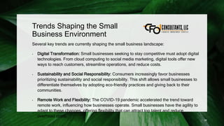 Trends Shaping the Small
Business Environment
Several key trends are currently shaping the small business landscape:
• Digital Transformation: Small businesses seeking to stay competitive must adopt digital
technologies. From cloud computing to social media marketing, digital tools offer new
ways to reach customers, streamline operations, and reduce costs.
• Sustainability and Social Responsibility: Consumers increasingly favor businesses
prioritizing sustainability and social responsibility. This shift allows small businesses to
differentiate themselves by adopting eco-friendly practices and giving back to their
communities.
• Remote Work and Flexibility: The COVID-19 pandemic accelerated the trend toward
remote work, influencing how businesses operate. Small businesses have the agility to
adapt to these changes, offering flexibility that can attract top talent and reduce
overhead costs.
26
 