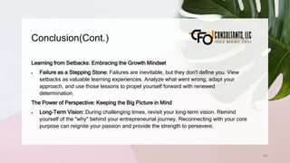 Conclusion(Cont.)
260
Learning from Setbacks: Embracing the Growth Mindset
 Failure as a Stepping Stone: Failures are inevitable, but they don't define you. View
setbacks as valuable learning experiences. Analyze what went wrong, adapt your
approach, and use those lessons to propel yourself forward with renewed
determination.
The Power of Perspective: Keeping the Big Picture in Mind
 Long-Term Vision: During challenging times, revisit your long-term vision. Remind
yourself of the "why" behind your entrepreneurial journey. Reconnecting with your core
purpose can reignite your passion and provide the strength to persevere.
 