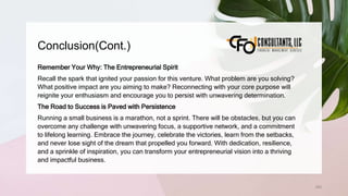 Conclusion(Cont.)
263
Remember Your Why: The Entrepreneurial Spirit
Recall the spark that ignited your passion for this venture. What problem are you solving?
What positive impact are you aiming to make? Reconnecting with your core purpose will
reignite your enthusiasm and encourage you to persist with unwavering determination.
The Road to Success is Paved with Persistence
Running a small business is a marathon, not a sprint. There will be obstacles, but you can
overcome any challenge with unwavering focus, a supportive network, and a commitment
to lifelong learning. Embrace the journey, celebrate the victories, learn from the setbacks,
and never lose sight of the dream that propelled you forward. With dedication, resilience,
and a sprinkle of inspiration, you can transform your entrepreneurial vision into a thriving
and impactful business.
 