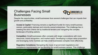 Challenges Facing Small
Businesses
Despite the opportunities, small businesses face several challenges that can impede their
growth and profitability:
• Access to Capital: Financing remains a significant hurdle for many small business
owners, particularly startups and minority-owned enterprises. The challenge lies in
meeting the strict criteria set by traditional lenders and navigating the complex
landscape of funding options.
• Competition: Small businesses often compete with larger corporations with more
resources, brand recognition, and market reach. Developing a unique value proposition
and leveraging niche markets can help small businesses compete more effectively.
• Regulatory Compliance: Navigating the maze of government regulations and
compliance requirements can be daunting for small business owners. This challenge
underscores the importance of staying informed and seeking expert advice when
necessary. 27
 