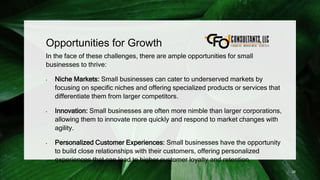 Opportunities for Growth
In the face of these challenges, there are ample opportunities for small
businesses to thrive:
• Niche Markets: Small businesses can cater to underserved markets by
focusing on specific niches and offering specialized products or services that
differentiate them from larger competitors.
• Innovation: Small businesses are often more nimble than larger corporations,
allowing them to innovate more quickly and respond to market changes with
agility.
• Personalized Customer Experiences: Small businesses have the opportunity
to build close relationships with their customers, offering personalized
experiences that can lead to higher customer loyalty and retention.
28
 