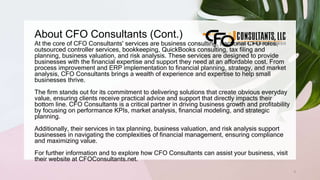 About CFO Consultants (Cont.)
3
At the core of CFO Consultants' services are business consulting, fractional CFO roles,
outsourced controller services, bookkeeping, QuickBooks consulting, tax filing and
planning, business valuation, and risk analysis. These services are designed to provide
businesses with the financial expertise and support they need at an affordable cost. From
process improvement and ERP implementation to financial planning, strategy, and market
analysis, CFO Consultants brings a wealth of experience and expertise to help small
businesses thrive.
The firm stands out for its commitment to delivering solutions that create obvious everyday
value, ensuring clients receive practical advice and support that directly impacts their
bottom line. CFO Consultants is a critical partner in driving business growth and profitability
by focusing on performance KPIs, market analysis, financial modeling, and strategic
planning.
Additionally, their services in tax planning, business valuation, and risk analysis support
businesses in navigating the complexities of financial management, ensuring compliance
and maximizing value.
For further information and to explore how CFO Consultants can assist your business, visit
their website at CFOConsultants.net.
 