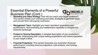 Essential Elements of a Powerful
Business Plan (Cont.)
34
• Marketing and Sales Strategy: How will you reach your target audience?
This section details your marketing and sales strategies to generate leads
and convert them into paying customers.
• Management Team: Highlight your team members' experience and
qualifications, demonstrating your leadership's capability to navigate the
business landscape.
• Product or Service Description: A detailed description of your products or
services, emphasizing their unique selling propositions and value proposition
to your target market.
• Financial Projections: This section forecasts your business's financial
performance, including revenue projections, cost analysis, and funding
requirements.
 