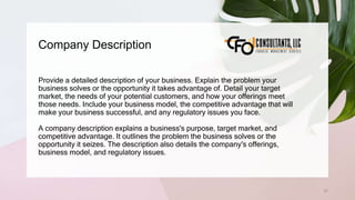 Company Description
37
Provide a detailed description of your business. Explain the problem your
business solves or the opportunity it takes advantage of. Detail your target
market, the needs of your potential customers, and how your offerings meet
those needs. Include your business model, the competitive advantage that will
make your business successful, and any regulatory issues you face.
A company description explains a business's purpose, target market, and
competitive advantage. It outlines the problem the business solves or the
opportunity it seizes. The description also details the company's offerings,
business model, and regulatory issues.
 