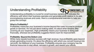 Understanding Profitability
4
Understanding profitability is crucial for small business owners as it indicates the
efficiency with which their business operates and generates profit relative to its size,
encompassing revenues and costs. Here’s a comprehensive overview to help you
grasp this concept:
What is Profitability?
Profitability measures your business's income beyond the costs incurred to produce
goods or services. It's not just about making sales; it's about what remains after
covering all your expenses. High profitability means your business is doing well
financially, whereas low profitability suggests there's room for improvement.
Profitability: Beyond the Bottom Line
While many equate business success with high revenue, true profitability goes beyond
simply generating income. It's about the efficiency with which you convert revenue into
net profit, the lifeblood of your business. Profitability ensures your company has the
financial resources to stay afloat, reinvest in growth, and reward your efforts.
 
