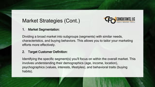 Market Strategies (Cont.)
1. Market Segmentation:
Dividing a broad market into subgroups (segments) with similar needs,
characteristics, and buying behaviors. This allows you to tailor your marketing
efforts more effectively.
2. Target Customer Definition:
Identifying the specific segment(s) you'll focus on within the overall market. This
involves understanding their demographics (age, income, location),
psychographics (values, interests, lifestyles), and behavioral traits (buying
habits).
41
 