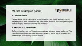 Market Strategies (Cont.)
3. Customer Needs:
Clearly define the problems your target customers are facing and the desires
they're trying to fulfill. Understanding their needs is crucial for crafting messaging
and developing products/services that resonate.
4. Reaching Your Target Market:
Defining the channels you'll use to communicate with your target audience. This
could include online advertising, content marketing, social media engagement,
partnerships, or attending industry events.
42
 
