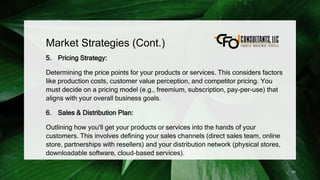 Market Strategies (Cont.)
5. Pricing Strategy:
Determining the price points for your products or services. This considers factors
like production costs, customer value perception, and competitor pricing. You
must decide on a pricing model (e.g., freemium, subscription, pay-per-use) that
aligns with your overall business goals.
6. Sales & Distribution Plan:
Outlining how you'll get your products or services into the hands of your
customers. This involves defining your sales channels (direct sales team, online
store, partnerships with resellers) and your distribution network (physical stores,
downloadable software, cloud-based services).
43
 