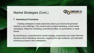 Market Strategies (Cont.)
7. Advertising & Promotions:
Creating strategies to raise awareness about your brand and generate
interest in your offerings. This could involve content marketing, social media
campaigns, influencer marketing, promotional offers, or participation in trade
shows.
By developing a comprehensive market strategy, businesses can make informed
decisions about allocating resources, targeting the right audience, and ultimately
achieving success in the marketplace.
44
 