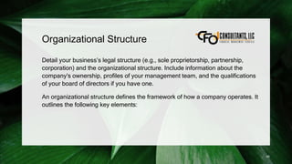 Organizational Structure
Detail your business’s legal structure (e.g., sole proprietorship, partnership,
corporation) and the organizational structure. Include information about the
company's ownership, profiles of your management team, and the qualifications
of your board of directors if you have one.
An organizational structure defines the framework of how a company operates. It
outlines the following key elements:
45
 