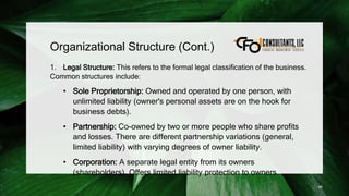 Organizational Structure (Cont.)
1. Legal Structure: This refers to the formal legal classification of the business.
Common structures include:
• Sole Proprietorship: Owned and operated by one person, with
unlimited liability (owner's personal assets are on the hook for
business debts).
• Partnership: Co-owned by two or more people who share profits
and losses. There are different partnership variations (general,
limited liability) with varying degrees of owner liability.
• Corporation: A separate legal entity from its owners
(shareholders). Offers limited liability protection to owners.
46
 
