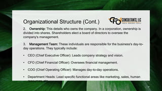 Organizational Structure (Cont.)
2. Ownership: This details who owns the company. In a corporation, ownership is
divided into shares. Shareholders elect a board of directors to oversee the
company's management.
3. Management Team: These individuals are responsible for the business's day-to-
day operations. They typically include:
• CEO (Chief Executive Officer): Leads company strategy and vision.
• CFO (Chief Financial Officer): Oversees financial management.
• COO (Chief Operating Officer): Manages day-to-day operations.
• Department Heads: Lead specific functional areas like marketing, sales, human
resources, etc.
47
 