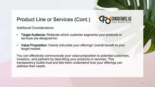 Product Line or Services (Cont.)
52
Additional Considerations:
• Target Audience: Reiterate which customer segments your products or
services are designed for.
• Value Proposition: Clearly articulate your offerings' overall benefit to your
target market.
You can effectively communicate your value proposition to potential customers,
investors, and partners by describing your products or services. This
transparency builds trust and lets them understand how your offerings can
address their needs.
 