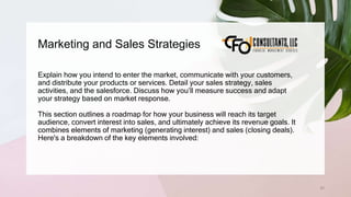 Marketing and Sales Strategies
53
Explain how you intend to enter the market, communicate with your customers,
and distribute your products or services. Detail your sales strategy, sales
activities, and the salesforce. Discuss how you’ll measure success and adapt
your strategy based on market response.
This section outlines a roadmap for how your business will reach its target
audience, convert interest into sales, and ultimately achieve its revenue goals. It
combines elements of marketing (generating interest) and sales (closing deals).
Here's a breakdown of the key elements involved:
 