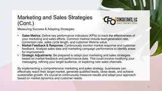 Marketing and Sales Strategies
(Cont.)
57
Measuring Success & Adapting Strategies:
• Sales Metrics: Define key performance indicators (KPIs) to track the effectiveness of
your marketing and sales efforts. Common metrics include lead generation rate,
conversion rate, sales cycle length, and customer lifetime value.
• Market Feedback & Response: Continuously monitor market response and customer
feedback. Analyze sales data and marketing campaign performance to identify areas
for improvement.
• Strategic Adjustments: Be prepared to adapt your marketing and sales strategies
based on market feedback and performance data. This could involve modifying your
messaging, refining your target audience, or exploring new sales channels.
By implementing a comprehensive marketing and sales strategy, businesses can
effectively reach their target market, generate qualified leads, close deals, and achieve
sustainable growth. It's crucial to continuously measure results and adapt your approach
based on market dynamics and customer needs.
 