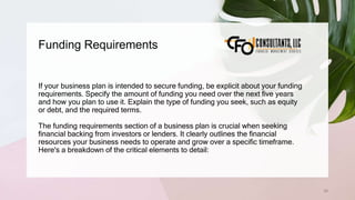Funding Requirements
58
If your business plan is intended to secure funding, be explicit about your funding
requirements. Specify the amount of funding you need over the next five years
and how you plan to use it. Explain the type of funding you seek, such as equity
or debt, and the required terms.
The funding requirements section of a business plan is crucial when seeking
financial backing from investors or lenders. It clearly outlines the financial
resources your business needs to operate and grow over a specific timeframe.
Here's a breakdown of the critical elements to detail:
 