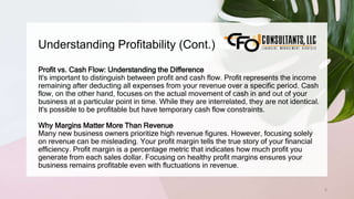 Understanding Profitability (Cont.)
6
Profit vs. Cash Flow: Understanding the Difference
It's important to distinguish between profit and cash flow. Profit represents the income
remaining after deducting all expenses from your revenue over a specific period. Cash
flow, on the other hand, focuses on the actual movement of cash in and out of your
business at a particular point in time. While they are interrelated, they are not identical.
It's possible to be profitable but have temporary cash flow constraints.
Why Margins Matter More Than Revenue
Many new business owners prioritize high revenue figures. However, focusing solely
on revenue can be misleading. Your profit margin tells the true story of your financial
efficiency. Profit margin is a percentage metric that indicates how much profit you
generate from each sales dollar. Focusing on healthy profit margins ensures your
business remains profitable even with fluctuations in revenue.
 