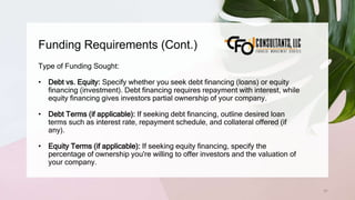 Funding Requirements (Cont.)
61
Type of Funding Sought:
• Debt vs. Equity: Specify whether you seek debt financing (loans) or equity
financing (investment). Debt financing requires repayment with interest, while
equity financing gives investors partial ownership of your company.
• Debt Terms (if applicable): If seeking debt financing, outline desired loan
terms such as interest rate, repayment schedule, and collateral offered (if
any).
• Equity Terms (if applicable): If seeking equity financing, specify the
percentage of ownership you're willing to offer investors and the valuation of
your company.
 