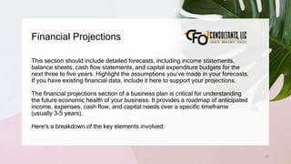 Financial Projections
62
This section should include detailed forecasts, including income statements,
balance sheets, cash flow statements, and capital expenditure budgets for the
next three to five years. Highlight the assumptions you’ve made in your forecasts.
If you have existing financial data, include it here to support your projections.
The financial projections section of a business plan is critical for understanding
the future economic health of your business. It provides a roadmap of anticipated
income, expenses, cash flow, and capital needs over a specific timeframe
(usually 3-5 years).
Here's a breakdown of the key elements involved:
 