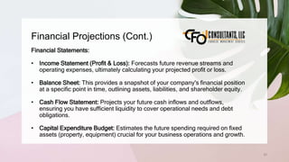 Financial Projections (Cont.)
63
Financial Statements:
• Income Statement (Profit & Loss): Forecasts future revenue streams and
operating expenses, ultimately calculating your projected profit or loss.
• Balance Sheet: This provides a snapshot of your company's financial position
at a specific point in time, outlining assets, liabilities, and shareholder equity.
• Cash Flow Statement: Projects your future cash inflows and outflows,
ensuring you have sufficient liquidity to cover operational needs and debt
obligations.
• Capital Expenditure Budget: Estimates the future spending required on fixed
assets (property, equipment) crucial for your business operations and growth.
 