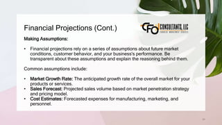 Financial Projections (Cont.)
64
Making Assumptions:
• Financial projections rely on a series of assumptions about future market
conditions, customer behavior, and your business's performance. Be
transparent about these assumptions and explain the reasoning behind them.
Common assumptions include:
• Market Growth Rate: The anticipated growth rate of the overall market for your
products or services.
• Sales Forecast: Projected sales volume based on market penetration strategy
and pricing model.
• Cost Estimates: Forecasted expenses for manufacturing, marketing, and
personnel.
 