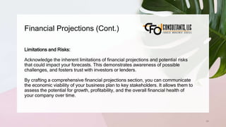 Financial Projections (Cont.)
65
Limitations and Risks:
Acknowledge the inherent limitations of financial projections and potential risks
that could impact your forecasts. This demonstrates awareness of possible
challenges, and fosters trust with investors or lenders.
By crafting a comprehensive financial projections section, you can communicate
the economic viability of your business plan to key stakeholders. It allows them to
assess the potential for growth, profitability, and the overall financial health of
your company over time.
 