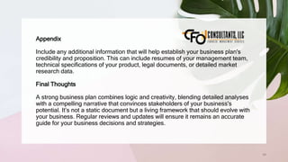 66
Appendix
Include any additional information that will help establish your business plan's
credibility and proposition. This can include resumes of your management team,
technical specifications of your product, legal documents, or detailed market
research data.
Final Thoughts
A strong business plan combines logic and creativity, blending detailed analyses
with a compelling narrative that convinces stakeholders of your business's
potential. It’s not a static document but a living framework that should evolve with
your business. Regular reviews and updates will ensure it remains an accurate
guide for your business decisions and strategies.
 