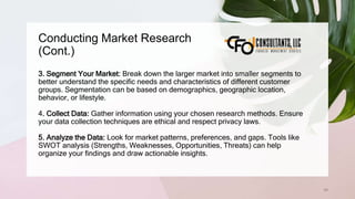 Conducting Market Research
(Cont.)
69
3. Segment Your Market: Break down the larger market into smaller segments to
better understand the specific needs and characteristics of different customer
groups. Segmentation can be based on demographics, geographic location,
behavior, or lifestyle.
4. Collect Data: Gather information using your chosen research methods. Ensure
your data collection techniques are ethical and respect privacy laws.
5. Analyze the Data: Look for market patterns, preferences, and gaps. Tools like
SWOT analysis (Strengths, Weaknesses, Opportunities, Threats) can help
organize your findings and draw actionable insights.
 