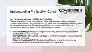 Understanding Profitability (Cont.)
7
Key Performance Indicators (KPIs) for Profitability
Several key performance indicators (KPIs) provide valuable insights into your
business's profitability. Regularly monitoring these metrics allows you to identify areas
for improvement and make data-driven decisions to optimize your financial
performance. Here are a few critical KPIs to keep an eye on:
• Gross Profit Margin: Measures the profit remaining after deducting the cost of
goods sold from your revenue.
• Net Profit Margin: Shows the percentage of profit remaining after accounting for all
business expenses.
• Return on Investment (ROI): Evaluate the efficiency of your investments by
comparing the profit generated to the cost of the investment.
 
