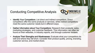 Conducting Competitive Analysis
70
• Identify Your Competitors: List direct and indirect competitors. Direct
competitors offer the same products or services, while indirect competitors
meet the same customer needs but in different ways.
• Gather Information about Your Competitors: Research their products, sales,
marketing strategies, and customer feedback. This information can often be
found on their websites, in industry reports, and through customer reviews.
• Analyze Their Strengths and Weaknesses: Evaluate what your competitors do
well and where they fall short. Consider their product quality, pricing, branding,
customer service, and market share.
 