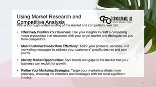 Using Market Research and
Competitive Analysis
72
With a thorough understanding of the market and competition, you can:
• Effectively Position Your Business: Use your insights to craft a compelling
value proposition that resonates with your target market and distinguishes you
from competitors.
• Meet Customer Needs More Effectively: Tailor your products, services, and
marketing messages to address your customers' specific desires and pain
points.
• Identify Market Opportunities: Spot trends and gaps in the market that your
business can exploit for growth.
• Refine Your Marketing Strategies: Target your marketing efforts more
precisely, choosing the channels and messages with the most significant
impact.
 