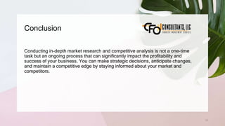 Conclusion
73
Conducting in-depth market research and competitive analysis is not a one-time
task but an ongoing process that can significantly impact the profitability and
success of your business. You can make strategic decisions, anticipate changes,
and maintain a competitive edge by staying informed about your market and
competitors.
 