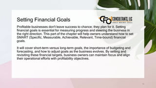 Setting Financial Goals
74
Profitable businesses don't leave success to chance; they plan for it. Setting
financial goals is essential for measuring progress and steering the business in
the right direction. This part of the chapter will help owners understand how to set
SMART (Specific, Measurable, Achievable, Relevant, Time-bound) financial
goals.
It will cover short-term versus long-term goals, the importance of budgeting and
forecasting, and how to adjust goals as the business evolves. By setting and
revisiting these financial targets, business owners can maintain focus and align
their operational efforts with profitability objectives.
 