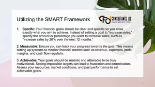 Utilizing the SMART Framework
75
1. Specific: Your financial goals should be clear and specific so you know
exactly what you aim to achieve. Instead of setting a goal to "increase sales,"
specify the amount or percentage you want to increase sales, such as
"increase sales by 20% over the next 12 months.“
2. Measurable: Ensure you can track your progress towards the goal. This means
setting up systems to monitor financial metrics such as revenue, expenses, profit
margins, and cash flow regularly.
3. Achievable: Your goals should be realistic and attainable to be truly
motivational. Setting impossible targets can lead to frustration and demotivation.
Assess your resources, market conditions, and past performance to set
achievable goals.
 